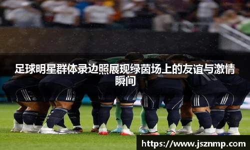 足球明星群体录边照展现绿茵场上的友谊与激情瞬间
