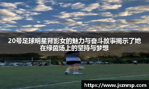 20号足球明星背影女的魅力与奋斗故事揭示了她在绿茵场上的坚持与梦想